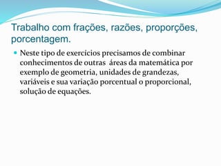 Trabalho com frações, razões, proporções,
porcentagem.
 Neste tipo de exercícios precisamos de combinar
conhecimentos de outras áreas da matemática por
exemplo de geometria, unidades de grandezas,
variáveis e sua variação porcentual o proporcional,
solução de equações.
 