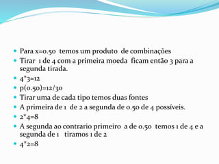  Para x=0.50 temos um produto de combinações
 Tirar 1 de 4 com a primeira moeda ficam então 3 para a
segunda tirada.
 4*3=12
 p(0.50)=12/30
 Tirar uma de cada tipo temos duas fontes
 A primeira de 1 de 2 a segunda de 0.50 de 4 possíveis.
 2*4=8
 A segunda ao contrario primeiro a de 0.50 temos 1 de 4 e a
segunda de 1 tiramos 1 de 2
 4*2=8
 