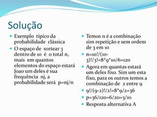 Solução
 Exemplo típico da
probabilidade clássica
 O espaço de sortear 3
dentro de 10 é o total n,
mais em quantos
elementos do espaço estará
Joao um deles é sua
frequência nj, a
probabilidade será p=nj/n
 Temos n é a combinação
sim repetição e sem ordem
de 3 em 10
 n=10!/(10-
3)!/3!=8*9*10/6=120
 Agora em quantas estará
um deles fixo. Sim um esta
fixo, para os outros temos a
combinação de 2 entre 9
 9!/(9-2)!/2!=8*9/2=36
 p=36/120=6/20=3/10
 Resposta alternativa A
 