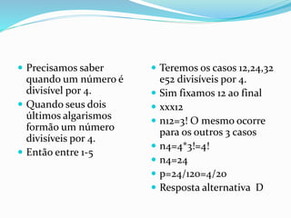  Precisamos saber
quando um número é
divisível por 4.
 Quando seus dois
últimos algarismos
formão um número
divisíveis por 4.
 Então entre 1-5
 Teremos os casos 12,24,32
e52 divisíveis por 4.
 Sim fixamos 12 ao final
 xxx12
 n12=3! O mesmo ocorre
para os outros 3 casos
 n4=4*3!=4!
 n4=24
 p=24/120=4/20
 Resposta alternativa D
 