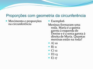 Proporções com geometria da circunferência
 Movimento e proporções
na circunferência
 Exemplo6
Meninas formaram uma
roda. Maria é a quinta
garota à esquerda de
Denise e é a sexta garota à
direita de María. Quantas
meninas estão na roda?
 A) 10
 B) 11
 C) 12
 D) 13
 E) 17
 
