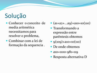 Solução
 Conhecer o conceito de
media aritmética
necessitamos para
resolver o problema,
 Combinar com a lei de
formação da sequencia .
 (a1+a2+...a9)+a10=10(110)
 Transformando a
expressão entre
parêntesis obtemos
 9(109)+a10=10(110)
 De onde obtemos
 a10=1100-981=119
 Resposta alternativa D
 