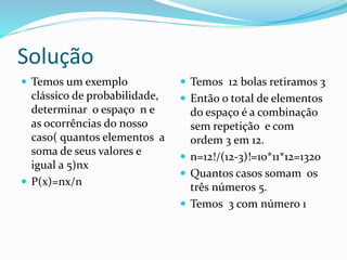 Solução
 Temos um exemplo
clássico de probabilidade,
determinar o espaço n e
as ocorrências do nosso
caso( quantos elementos a
soma de seus valores e
igual a 5)nx
 P(x)=nx/n
 Temos 12 bolas retiramos 3
 Então o total de elementos
do espaço é a combinação
sem repetição e com
ordem 3 em 12.
 n=12!/(12-3)!=10*11*12=1320
 Quantos casos somam os
três números 5.
 Temos 3 com número 1
 