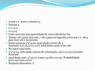  5 com 2 e 4com o número 3.
 Somam 5
 1+2+2=5
 1+1+3=5
 Cada caso tem uma quantidade de vezes calculemo-las
 Temos 1 de 3 para tirar um 1, 1 de 5 para na segunda a tirar um 2 e 1 de 4
para tirar um 2 na terceira
 Então teremos 3*5*4=60 ,mais pode ocorrer de 3
formas{(1,2,2),(2,1,2),(2,2,1)} total deste casso=3*60=180
 No outro caso temo
 3*2*4=24, mais pode ocorrer de 3 formas{(1,1,3),(1,3,1),(3,1,1)} então
teríamos
 total deste caso =3*24=72 ,casos n5=180+72=252 .Probabilidade
p(x)=252/1320=21/110
 Resposta alternativa C.
 