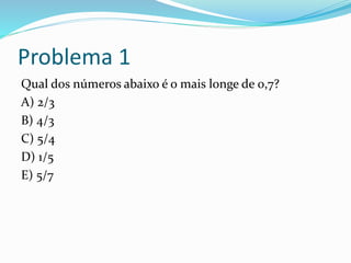 Problema 1
Qual dos números abaixo é o mais longe de 0,7?
A) 2/3
B) 4/3
C) 5/4
D) 1/5
E) 5/7
 