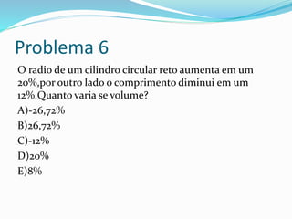 Problema 6
O radio de um cilindro circular reto aumenta em um
20%,por outro lado o comprimento diminui em um
12%.Quanto varia se volume?
A)-26,72%
B)26,72%
C)-12%
D)20%
E)8%
 