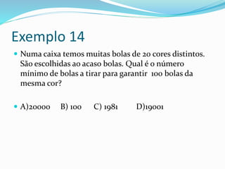 Exemplo 14
 Numa caixa temos muitas bolas de 20 cores distintos.
São escolhidas ao acaso bolas. Qual é o número
mínimo de bolas a tirar para garantir 100 bolas da
mesma cor?
 A)20000 B) 100 C) 1981 D)19001
 
