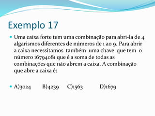 Exemplo 17
 Uma caixa forte tem uma combinação para abri-la de 4
algarismos diferentes de números de 1 ao 9. Para abrir
a caixa necessitamos também uma chave que tem o
número 16794081 que é a soma de todas as
combinações que não abrem a caixa. A combinação
que abre a caixa é:
 A)3024 B)4239 C)1563 D)1679
 