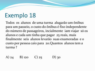 Exemplo 18
Todos os alunos de uma turma alugarão um ônibus
para um passeio, o custo do ônibus é fixo independente
do número de passageiros, incialmente iam viajar só os
alunos e cada um tinha que pagar 25 reais, mais
finalmente seis alunos levarão suas enamoradas e o
custo por pessoa caio para 20.Quantos alunos tem a
turma ?
A) 24 B) 120 C) 25 D) 30
 