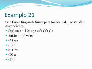 Exemplo 21
Seja f uma função definida para todo x real, que satisfaz
as condições
 f (5) =1/2 e f (x + 5) = f (x)f (5) :
 Então f ( -5) vale:
 (A) 1/2
 (B) 0
 (C)- ½
 (D) 2
 (E) 1
 