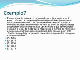 Exemplo7
 Em um show de música, os organizadores notaram que a razão
entre o número de homens e o número de mulheres presentes no
início do evento era de 7/10 .Durante o show nenhum homem e
nenhuma mulher saiu ou entrou. Ao final do show, os organizadores
observaram um aumento de mais 255 homens e que 150 mulheres
deixaram o local, de modo que a razão entre o número de homens e
o número de mulheres presentes depois disto passou a ser 9/10
.Qual o número total de pessoas que estiveram presentes em algum
momento no show?
 (A) 1365
 (D) 3570
 (B) 1950
 (E) 3954
 (C) 3315
 