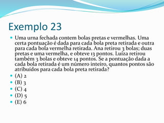 Exemplo 23
 Uma urna fechada contem bolas pretas e vermelhas. Uma
certa pontuação é dada para cada bola preta retirada e outra
para cada bola vermelha retirada. Ana retirou 3 bolas; duas
pretas e uma vermelha, e obteve 13 pontos. Luíza retirou
também 3 bolas e obteve 14 pontos. Se a pontuação dada a
cada bola retirada é um número inteiro, quantos pontos são
atribuídos para cada bola preta retirada?
 (A) 2
 (B) 3
 (C) 4
 (D) 5
 (E) 6
 