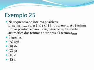 Exemplo 25
 Na sequência de inteiros positivos
𝑎1; 𝑎2; 𝑎3; … , 𝑝𝑎𝑟𝑎 1 ≤ 𝑖 ≤ 16 𝑜 𝑡𝑒𝑟𝑚𝑜 𝑎𝑖 é o i-esimo
ímpar positivo e para i > 16, o termo 𝑎𝑖 é a média
aritmética dos termos anteriores. O termo a100
 É igual a:
 (A) 256
 (B) 16
 (C) 32
 (D) 0
 (E) 4
 
