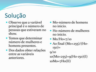 Solução
 Observe que a variável
principal é o número de
pessoas que estiveram no
show.
 Temos que determinar
número de mulheres e
homens presentes.
 Dos dados obter relações
entre as variáveis
anteriores.
 M0-número de homens
no inicio.
 Ho-número de mulheres
no inicio.
 Mo/Ho=7/10
 Ao final (Mo+255)/(Ho-
150)=
9/10
10(Mo+255)=9(Ho-150)(I)
10Mo=7Ho(II)
 