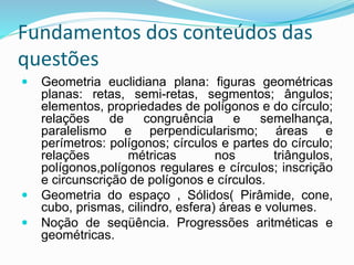 Fundamentos dos conteúdos das
questões
 Geometria euclidiana plana: figuras geométricas
planas: retas, semi-retas, segmentos; ângulos;
elementos, propriedades de polígonos e do círculo;
relações de congruência e semelhança,
paralelismo e perpendicularismo; áreas e
perímetros: polígonos; círculos e partes do círculo;
relações métricas nos triângulos,
polígonos,polígonos regulares e círculos; inscrição
e circunscrição de polígonos e círculos.
 Geometria do espaço , Sólidos( Pirâmide, cone,
cubo, prismas, cilindro, esfera) áreas e volumes.
 Noção de seqüência. Progressões aritméticas e
geométricas.
 
