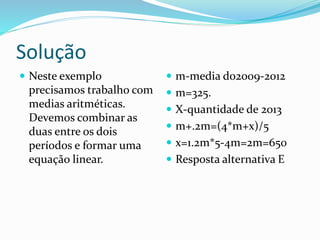 Solução
 Neste exemplo
precisamos trabalho com
medias aritméticas.
Devemos combinar as
duas entre os dois
períodos e formar uma
equação linear.
 m-media do2009-2012
 m=325.
 X-quantidade de 2013
 m+.2m=(4*m+x)/5
 x=1.2m*5-4m=2m=650
 Resposta alternativa E
 