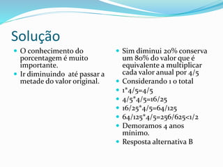Solução
 O conhecimento do
porcentagem é muito
importante.
 Ir diminuindo até passar a
metade do valor original.
 Sim diminui 20% conserva
um 80% do valor que é
equivalente a multiplicar
cada valor anual por 4/5
 Considerando 1 o total
 1*4/5=4/5
 4/5*4/5=16/25
 16/25*4/5=64/125
 64/125*4/5=256/625<1/2
 Demoramos 4 anos
mínimo.
 Resposta alternativa B
 