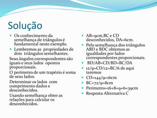Solução
 Os conhecimento da
semelhança de triângulos é
fundamental neste exemplo.
 Lembremos as propriedades de
dois triângulos semelhantes.
Seus ângulos correspondentes são
iguais e seus lados opostos
proporcionais.
O perímetro de um trapézio é soma
de seus lados.
Determinar os lados com
comprimento dados e
desconhecidos.
Usando semelhança obter as
relações para calcular os
desconhecidos.
 AB=9cm,BC e CD
desconhecidos, DA=6cm.
 Pelo semelhança dos triângulos
ABD e BDC obtemos as
igualdades por lados
correspondentes proporcionais.
 BD/AB=CD/BD=BC/DA
 12/9=CD/12=BC/6 de aqui
teremos
 CD=144/9=16cm
 BC=72/9=8cm
 Perímetro=16+8+9+6=39cm
 Resposta Alternativa C
 