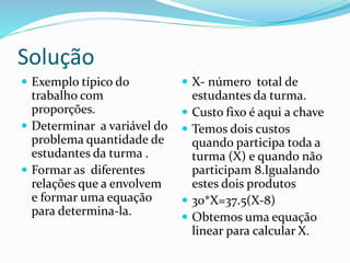 Solução
 Exemplo típico do
trabalho com
proporções.
 Determinar a variável do
problema quantidade de
estudantes da turma .
 Formar as diferentes
relações que a envolvem
e formar uma equação
para determina-la.
 X- número total de
estudantes da turma.
 Custo fixo é aqui a chave
 Temos dois custos
quando participa toda a
turma (X) e quando não
participam 8.Igualando
estes dois produtos
 30*X=37.5(X-8)
 Obtemos uma equação
linear para calcular X.
 