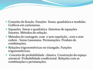  Conceito de função .Funções linear, quadrática e modular.
Gráficos em cartesianas.
 Equações linear e quadrática .Sistemas de equações
lineares. Métodos de solução.
 Métodos de contagem, com o sem repetição , com o sem
ordem . Soma Gaussiana. Permutações. Produto de
combinações.
 Relações trigonométricas no triangulo. Funções
trigonométricas.
 Conceito de probabilidade clássica. Construção do espaço
amostral .Probabilidade condicional. Relações com as
combinações e permutações.
 