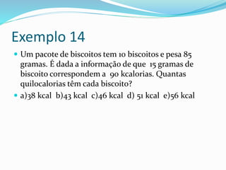 Exemplo 14
 Um pacote de biscoitos tem 10 biscoitos e pesa 85
gramas. É dada a informação de que 15 gramas de
biscoito correspondem a 90 kcalorias. Quantas
quilocalorias têm cada biscoito?
 a)38 kcal b)43 kcal c)46 kcal d) 51 kcal e)56 kcal
 