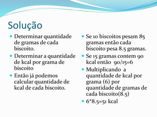 Solução
 Determinar quantidade
de gramas de cada
biscoito.
 Determinar a quantidade
de kcal por grama de
biscoito
 Então já podemos
calcular quantidade de
kcal de cada biscoito.
 Se 10 biscoitos pesam 85
gramas então cada
biscoito pesa 8.5 gramas.
 Se 15 gramas contem 90
kcal então 90/15=6
 Multiplicando a
quantidade de kcal por
grama (6) por
quantidade de gramas de
cada biscoito(8.5)
 6*8.5=51 kcal
 
