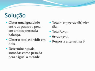 Solução
 Obter uma igualdade
entre as pesas e a pera
em ambos pratos da
balança.
 Obter o total e dividir em
dois.
 Determinar quais
somadas como peso da
pera é igual a metade.
 Total=(1+3+9+27+81)+61=
182.
 Total/2=91
 61+27+3=91
 Resposta alternativa B
 