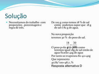 Solução
 Necessitamos do trabalho com
proporções , porcentagem e
regra de três.
De 100 g como temos 18 % de sal
então podemos supor que 18 g
de sal e 82 g de agua.
Na nova proporção
teremos 30 % do peso de sal.
O peso p=60 g de peso como
teremos igual 18g de sal então de
agua ficarão 42g de agua
Por tanto se evaporara 82-42=40g
Que representa
40/82*100=48.7..%
Resposta alternativa D
18 30
100p

 