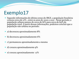 Exemplo17
 Segundo informações do último censo do IBGE, a população brasileira
cresceu cerca de 12% , entre os anos de 2000 a 2010 . Nesse período, a
população urbana passou de cerca de 81% para cerca de 84% da
população total. A partir dessas informações, podemos concluir que a
população não urbana no período:
 a) decresceu aproximadamente 8%
 b) decresceu aproximadamente 6%
 c) permaneceu aproximadamente a mesma
 d) cresceu aproximadamente 9%
 e) cresceu aproximadamente 12%
 