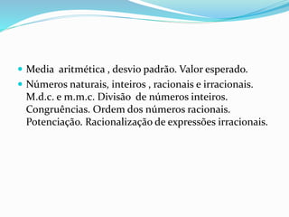 Media aritmética , desvio padrão. Valor esperado.
 Números naturais, inteiros , racionais e irracionais.
M.d.c. e m.m.c. Divisão de números inteiros.
Congruências. Ordem dos números racionais.
Potenciação. Racionalização de expressões irracionais.
 