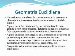 Geometria Euclidiana
 Necessitamos uma base de conhecimentos da geometria
plana atendendo aos conteúdos colocados no edital do
exame.
 Alguns questões não tem a figura intente faze-la bem
grande e com certa precisão, determine ângulos, simetrias,
faca conjeturas de acordo ao elemento a determinar.
 Alguns questões tem a figura, então passamos de acordo ao
que temos que determinar , ver os elementos que
conhecemos, a vezes precisamos de construir elementos
auxiliares, prolongar semirreta, segmentos, etc.
 Na questões discursivas necessitamos justificar nossas
conclusões.
 