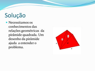 Solução
 Necessitamos os
conhecimentos das
relações geométricas da
pirâmide quadrada. Um
desenho da pirâmide
ajuda a entender o
problema.
d
 