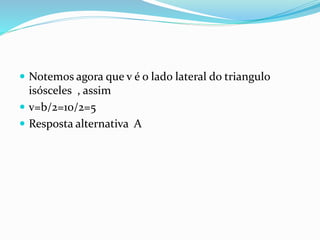  Notemos agora que v é o lado lateral do triangulo
isósceles , assim
 v=b/2=10/2=5
 Resposta alternativa A
 