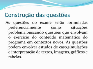 Construção das questões
As questões do exame serão formuladas
preferencialmente como situações
problema,buscando questões que envolvam
o exercício do conteúdo matemático do
programa em contextos novos. As questões
podem envolver estudos de caso,simulações
e interpretação de textos, imagens, gráficos e
tabelas.
 