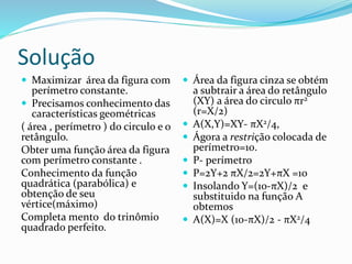 Solução
 Maximizar área da figura com
perímetro constante.
 Precisamos conhecimento das
características geométricas
( área , perímetro ) do circulo e o
retângulo.
Obter uma função área da figura
com perímetro constante .
Conhecimento da função
quadrática (parabólica) e
obtenção de seu
vértice(máximo)
Completa mento do trinômio
quadrado perfeito.
 Área da figura cinza se obtém
a subtrair a área do retângulo
(XY) a área do circulo πr2
(r=X/2)
 A(X,Y)=XY- πX2/4,
 Ágora a restrição colocada de
perímetro=10.
 P- perímetro
 P=2Y+2 πX/2=2Y+πX =10
 Insolando Y=(10-πX)/2 e
substituido na função A
obtemos
 A(X)=X (10-πX)/2 - πX2/4
 