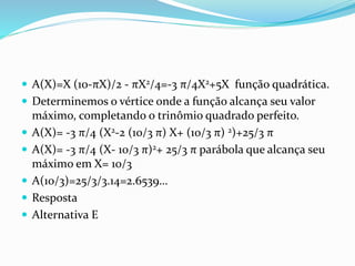  A(X)=X (10-πX)/2 - πX2/4=-3 π/4X2+5X função quadrática.
 Determinemos o vértice onde a função alcança seu valor
máximo, completando o trinômio quadrado perfeito.
 A(X)= -3 π/4 (X2-2 (10/3 π) X+ (10/3 π) 2)+25/3 π
 A(X)= -3 π/4 (X- 10/3 π)2+ 25/3 π parábola que alcança seu
máximo em X= 10/3
 A(10/3)=25/3/3.14=2.6539…
 Resposta
 Alternativa E
 
