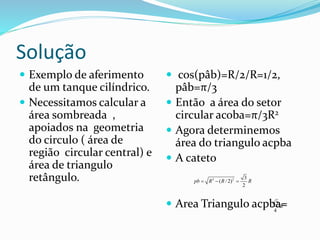 Solução
 Exemplo de aferimento
de um tanque cilíndrico.
 Necessitamos calcular a
área sombreada ,
apoiados na geometria
do circulo ( área de
região circular central) e
área de triangulo
retângulo.
 cos(pâb)=R/2/R=1/2,
pâb=π/3
 Então a área do setor
circular acoba=π/3R2
 Agora determinemos
área do triangulo acpba
 A cateto
 Area Triangulo acpba=
2 2 3
( / 2)
2
pb R R R  
23
4
R
 