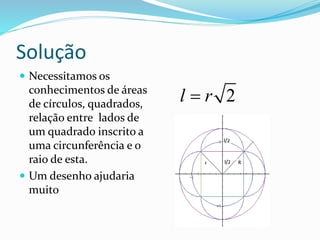 Solução
 Necessitamos os
conhecimentos de áreas
de círculos, quadrados,
relação entre lados de
um quadrado inscrito a
uma circunferência e o
raio de esta.
 Um desenho ajudaria
muito
2l r
 