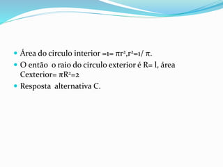  Área do circulo interior =1= πr2,r2=1/ π.
 O então o raio do circulo exterior é R= l, área
Cexterior= πR2=2
 Resposta alternativa C.
 