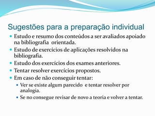 Sugestões para a preparação individual
 Estudo e resumo dos conteúdos a ser avaliados apoiado
na bibliografia orientada.
 Estudo de exercícios de aplicações resolvidos na
bibliografia.
 Estudo dos exercícios dos exames anteriores.
 Tentar resolver exercícios propostos.
 Em caso de não conseguir tentar:
 Ver se existe algum parecido e tentar resolver por
analogia.
 Se no consegue revisar de novo a teoria e volver a tentar.
 
