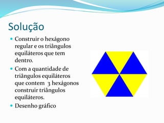 Solução
 Construir o hexágono
regular e os triângulos
equiláteros que tem
dentro.
 Com a quantidade de
triângulos equiláteros
que contem 3 hexágonos
construir triângulos
equiláteros.
 Desenho gráfico
 
