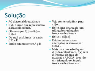 Solução
 AC diagonal do quadrado
 f(x)- função que representará
a área sombreada.
 Observe que f(0)=0,f(1)=1,
f(2)=2
 De aqui excluímos os casos
C;D e E.
 Então estamos entre A y B
 Veja como varia f(x) para
xE[0,1]
 f(x)=Soma de área de um
triângulos retângulos
isósceles de altura x.
 f(x)=x2, xE[0,1]
 Evidentemente será
alternativa A sem avaliar
xE(1,2].
 Mais para que não fiquem
duvidas calculemos f(x) será
diferença da área do
quadrado ABCDA- área do
um triangulo retângulo
isósceles de altura x-2
 