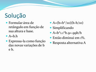 Solução
 Formular área de
retângulo em função de
sua altura e base.
 A=b.h
 Expressa-la como função
das novas variações de b
e h.
 A=(b+b*/10)(h-h/10)
 Simplificando
 A=b*1.1*h.9=.99b/h
 Então diminui em 1%.
 Resposta alternativa A
 
