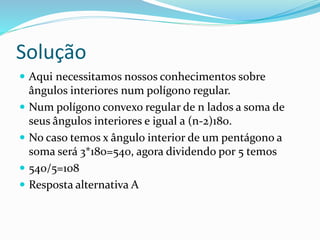 Solução
 Aqui necessitamos nossos conhecimentos sobre
ângulos interiores num polígono regular.
 Num polígono convexo regular de n lados a soma de
seus ângulos interiores e igual a (n-2)180.
 No caso temos x ângulo interior de um pentágono a
soma será 3*180=540, agora dividendo por 5 temos
 540/5=108
 Resposta alternativa A
 