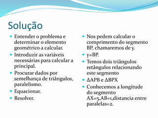 Solução
 Entender o problema e
determinar o elemento
geométrico a calcular.
 Introduzir as variáveis
necessárias para calcular a
principal.
 Procurar dados por
semelhança de triângulos,
paralelismo.
 Equacionar.
 Resolver.
 Nos pedem calcular o
comprimento do segmento
BP, chamaremos de y.
 y=BP.
 Temos dois triângulos
retângulos relacionando
este segmento
 ∆APB e ∆BPX
 Conhecemos a longitude
do segmento
AX=5,AB=1,distancia entre
paralelas=2.
 
