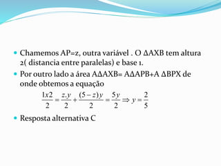  Chamemos AP=z, outra variável . O ∆AXB tem altura
2( distancia entre paralelas) e base 1.
 Por outro lado a área A∆AXB= A∆APB+A ∆BPX de
onde obtemos a equação
 Resposta alternativa C
1 2 . (5 ) 5 2
2 2 2 2 5
x z y z y y
y

    
 
