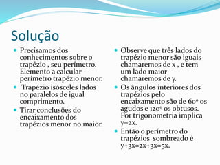 Solução
 Precisamos dos
conhecimentos sobre o
trapézio , seu perímetro.
Elemento a calcular
perímetro trapézio menor.
 Trapézio isósceles lados
no paralelos de igual
comprimento.
 Tirar conclusões do
encaixamento dos
trapézios menor no maior.
 Observe que três lados do
trapézio menor são iguais
chamaremos de x , e tem
um lado maior
chamaremos de y.
 Os ângulos interiores dos
trapézios pelo
encaixamento são de 60º os
agudos e 120º os obtusos.
Por trigonometria implica
y=2x.
 Então o perímetro do
trapézios sombreado é
y+3x=2x+3x=5x.
 