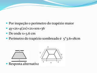  Por inspeção o perímetro do trapézio maior
 4y+2x=4(2x)+2x=10x=36
 De onde x=3.6 cm
 Perímetro do trapézio sombreado é 5*3.6=18cm
 Resposta alternativa C
 