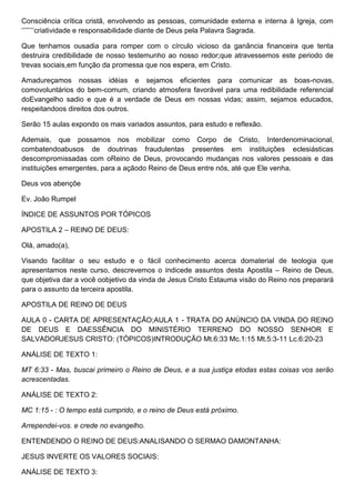 Consciência crítica cristã, envolvendo as pessoas, comunidade externa e interna à Igreja, com
‗‘‘‘‘‘‘‘criatividade e responsabilidade diante de Deus pela Palavra Sagrada.
Que tenhamos ousadia para romper com o círculo vicioso da ganância financeira que tenta
destruira credibilidade de nosso testemunho ao nosso redor;que atravessemos este periodo de
trevas sociais,em função da promessa que nos espera, em Cristo.
Amadureçamos nossas idéias e sejamos eficientes para comunicar as boas-novas,
comovoluntários do bem-comum, criando atmosfera favorável para uma redibilidade referencial
doEvangelho sadio e que é a verdade de Deus em nossas vidas; assim, sejamos educados,
respeitandoos direitos dos outros.
Serão 15 aulas expondo os mais variados assuntos, para estudo e reflexão.
Ademais, que possamos nos mobilizar como Corpo de Cristo, Interdenominacional,
combatendoabusos de doutrinas fraudulentas presentes em instituições eclesiásticas
descompromissadas com oReino de Deus, provocando mudanças nos valores pessoais e das
instituições emergentes, para a açãodo Reino de Deus entre nós, até que Ele venha.
Deus vos abençõe
Ev. João Rumpel
ÍNDICE DE ASSUNTOS POR TÓPICOS
APOSTILA 2 – REINO DE DEUS:
Olá, amado(a),
Visando facilitar o seu estudo e o fácil conhecimento acerca domaterial de teologia que
apresentamos neste curso, descrevemos o índicede assuntos desta Apostila – Reino de Deus,
que objetiva dar a você oobjetivo da vinda de Jesus Cristo Estauma visão do Reino nos preparará
para o assunto da terceira apostila.
APOSTILA DE REINO DE DEUS
AULA 0 - CARTA DE APRESENTAÇÃO;AULA 1 - TRATA DO ANÚNCIO DA VINDA DO REINO
DE DEUS E DAESSÊNCIA DO MINISTÉRIO TERRENO DO NOSSO SENHOR E
SALVADORJESUS CRISTO: (TÓPICOS)INTRODUÇÃO Mt.6:33 Mc.1:15 Mt.5:3-11 Lc.6:20-23
ANÁLISE DE TEXTO 1:
MT 6:33 - Mas, buscai primeiro o Reino de Deus, e a sua justiça etodas estas coisas vos serão
acrescentadas.
ANÁLISE DE TEXTO 2:
MC 1:15 - : O tempo está cumprido, e o reino de Deus está próximo.
Arrependei-vos. e crede no evangelho.
ENTENDENDO O REINO DE DEUS:ANALISANDO O SERMAO DAMONTANHA:
JESUS INVERTE OS VALORES SOCIAIS:
ANÁLISE DE TEXTO 3:
 