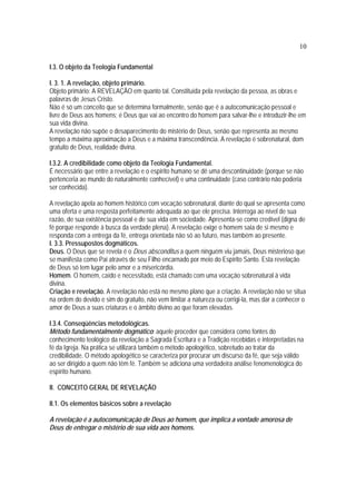 10
I.3. O objeto da Teologia Fundamental
I. 3. 1. A revelação, objeto primário.
Objeto primário: A REVELAÇÃO em quanto tal. Constituída pela revelação da pessoa, as obras e
palavras de Jesus Cristo.
Não é só um conceito que se determina formalmente, senão que é a autocomunicação pessoal e
livre de Deus aos homens; é Deus que vai ao encontro do homem para salvar-lhe e introduzir-lhe em
sua vida divina.
A revelação não supõe o desaparecimento do mistério de Deus, senão que representa ao mesmo
tempo a máxima aproximação a Deus e a máxima transcendência. A revelação é sobrenatural, dom
gratuito de Deus, realidade divina.
I.3.2. A credibilidade como objeto da Teologia Fundamental.
É necessário que entre a revelação e o espírito humano se dê uma descontinuidade (porque se não
pertenceria ao mundo do naturalmente conhecível) e uma continuidade (caso contrário não poderia
ser conhecida).
A revelação apela ao homem histórico com vocação sobrenatural, diante do qual se apresenta como
uma oferta e uma resposta perfeitamente adequada ao que ele precisa. Interroga ao nível de sua
razão, de sua existência pessoal e de sua vida em sociedade. Apresenta-se como credível (digna de
fé porque responde à busca da verdade plena). A revelação exige o homem saia de si mesmo e
responda com a entrega da fé, entrega orientada não só ao futuro, mas também ao presente.
I. 3.3. Pressupostos dogmáticos.
Deus. O Deus que se revela é o Deus absconditus a quem ninguém viu jamais, Deus misterioso que
se manifesta como Pai através de seu Filho encarnado por meio do Espírito Santo. Esta revelação
de Deus só tem lugar pelo amor e a misericórdia.
Homem. O homem, caído e necessitado, está chamado com uma vocação sobrenatural à vida
divina.
Criação e revelação. A revelação não está no mesmo plano que a criação. A revelação não se situa
na ordem do devido e sim do gratuito, não vem limitar a natureza ou corrigi-la, mas dar a conhecer o
amor de Deus a suas criaturas e o âmbito divino ao que foram elevadas.
I.3.4. Conseqüências metodológicas.
Método fundamentalmente dogmático: aquele proceder que considera como fontes do
conhecimento teológico da revelação a Sagrada Escritura e a Tradição recebidas e interpretadas na
fé da Igreja. Na prática se utilizará também o método apologético, sobretudo ao tratar da
credibilidade. O método apologético se caracteriza por procurar um discurso da fé, que seja válido
ao ser dirigido a quem não têm fé. Também se adiciona uma verdadeira análise fenomenológica do
espírito humano.
II. CONCEITO GERAL DE REVELAÇÃO
II.1. Os elementos básicos sobre a revelação
A revelação é a autocomunicação de Deus ao homem, que implica a vontade amorosa de
Deus de entregar o mistério de sua vida aos homens.
 